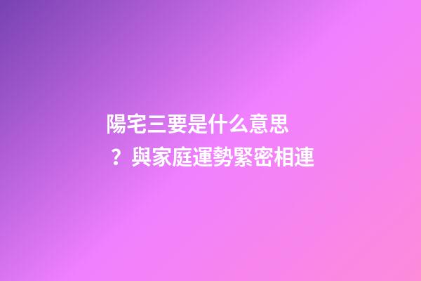 陽宅三要是什么意思？與家庭運勢緊密相連